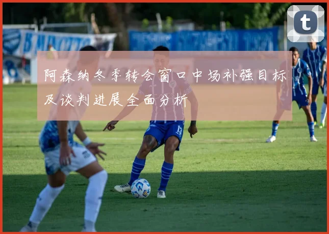 阿森纳冬季转会窗口中场补强目标及谈判进展全面分析