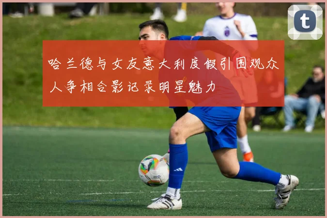 哈兰德与女友意大利度假引围观众人争相合影记录明星魅力