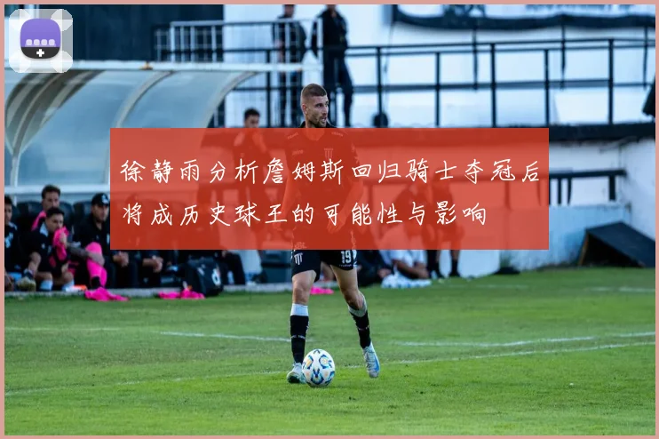徐静雨分析詹姆斯回归骑士夺冠后将成历史球王的可能性与影响