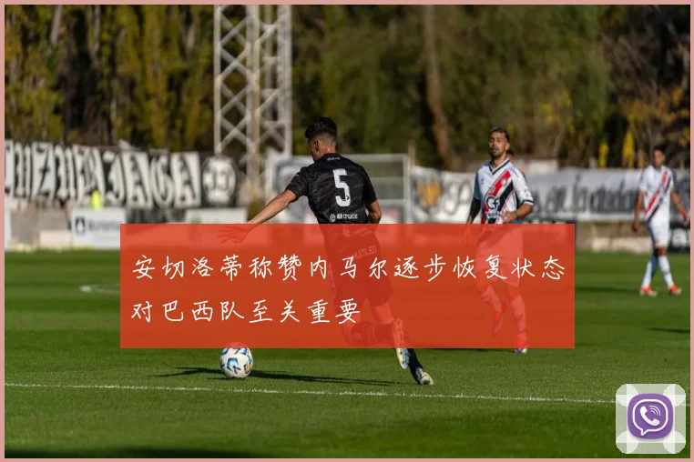 安切洛蒂称赞内马尔逐步恢复状态对巴西队至关重要