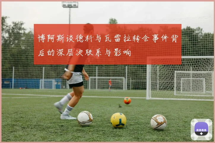 博阿斯谈德科与瓦雷拉转会事件背后的深层次联系与影响