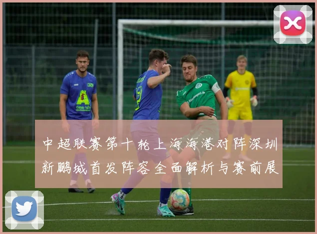 中超联赛第十轮上海海港对阵深圳新鹏城首发阵容全面解析与赛前展望