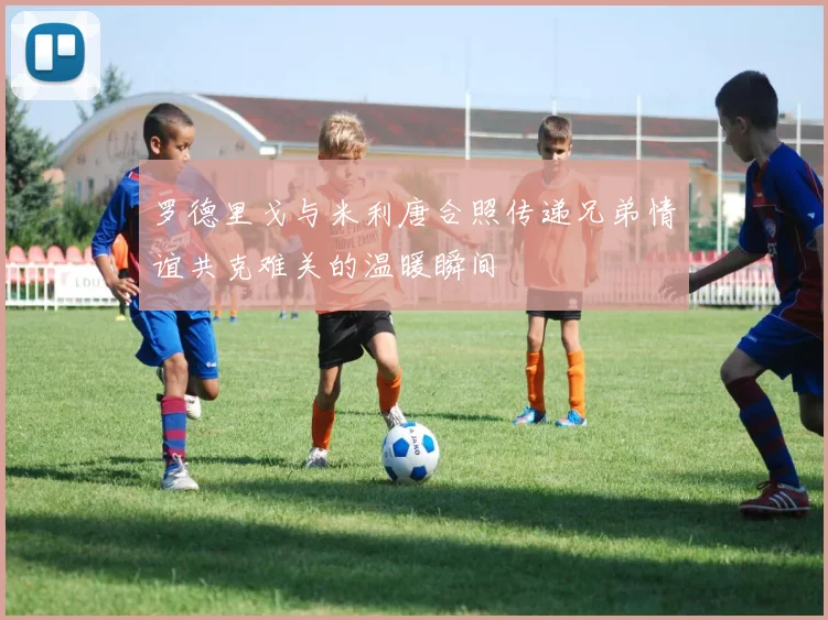 罗德里戈与米利唐合照传递兄弟情谊共克难关的温暖瞬间